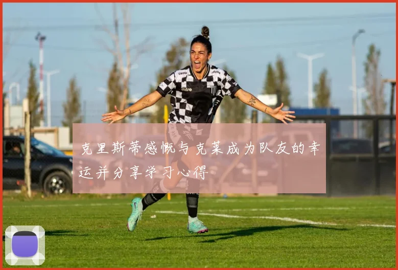 克里斯蒂感慨与克莱成为队友的幸运并分享学习心得