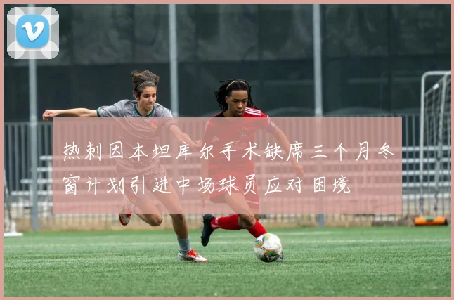 热刺因本坦库尔手术缺席三个月冬窗计划引进中场球员应对困境