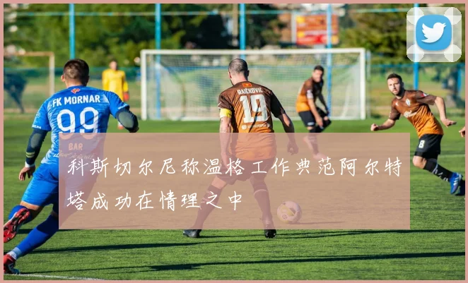 科斯切尔尼称温格工作典范阿尔特塔成功在情理之中