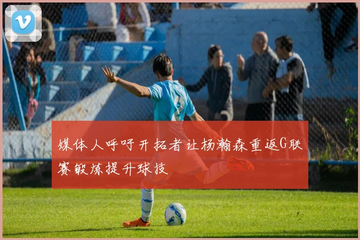 媒体人呼吁开拓者让杨瀚森重返G联赛锻炼提升球技