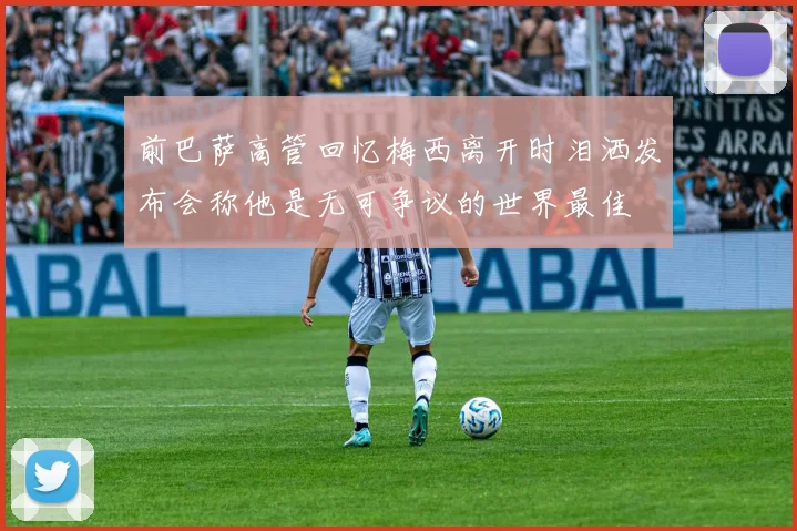 前巴萨高管回忆梅西离开时泪洒发布会称他是无可争议的世界最佳