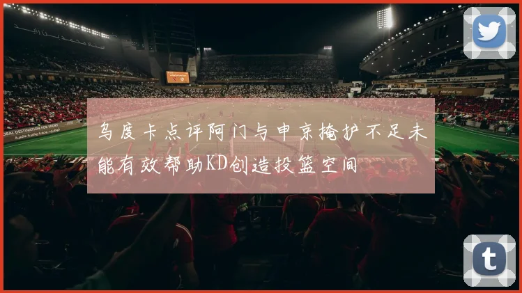 乌度卡点评阿门与申京掩护不足未能有效帮助KD创造投篮空间