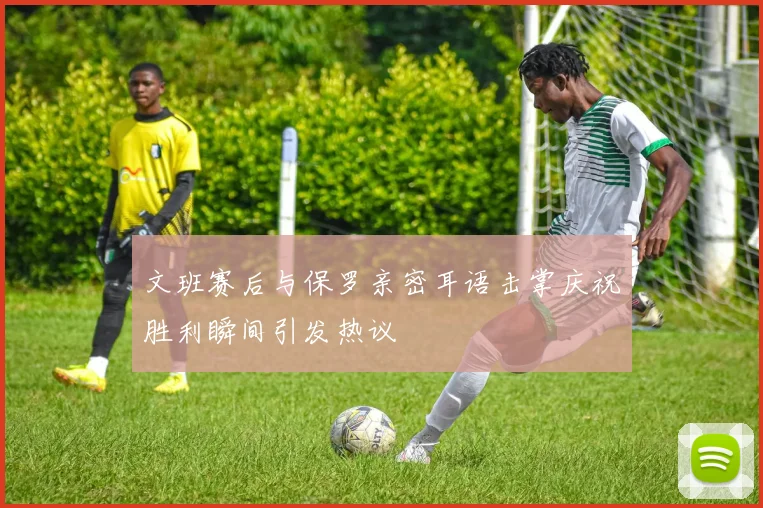 文班赛后与保罗亲密耳语击掌庆祝胜利瞬间引发热议