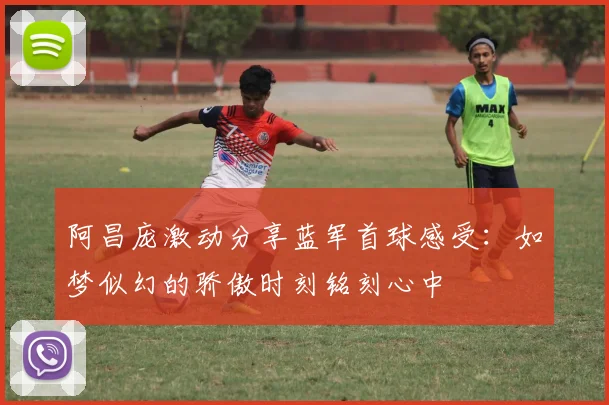 阿昌庞激动分享蓝军首球感受：如梦似幻的骄傲时刻铭刻心中