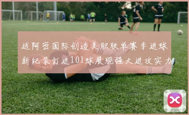 迈阿密国际创造美职联单赛季进球新纪录打进101球展现强大进攻实力