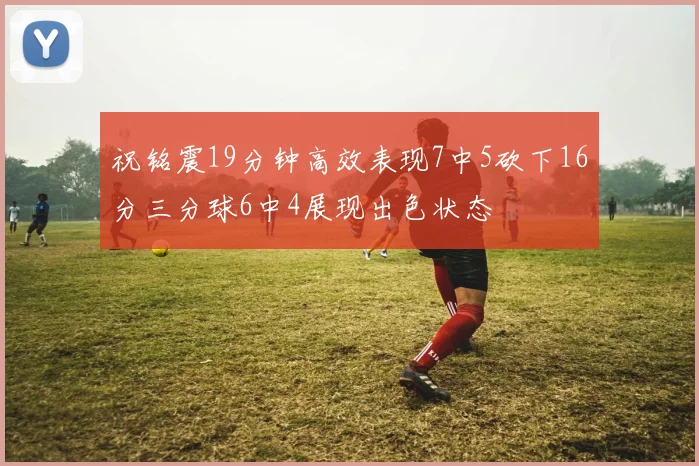 祝铭震19分钟高效表现7中5砍下16分三分球6中4展现出色状态