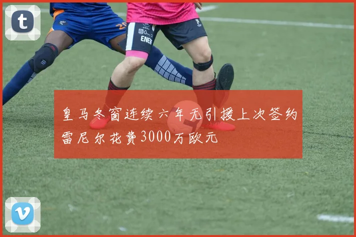 皇马冬窗连续六年无引援上次签约雷尼尔花费3000万欧元