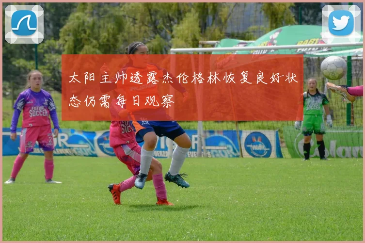 太阳主帅透露杰伦格林恢复良好状态仍需每日观察