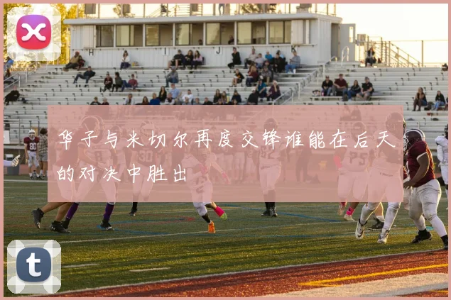 华子与米切尔再度交锋谁能在后天的对决中胜出