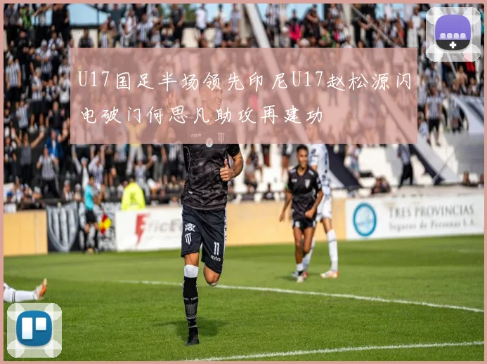 U17国足半场领先印尼U17赵松源闪电破门何思凡助攻再建功