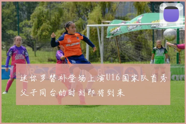迷你罗替补登场上演U16国家队首秀父子同台的时刻即将到来