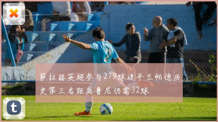 萨拉赫英超参与279球追平兰帕德历史第三名距离鲁尼仍需32球