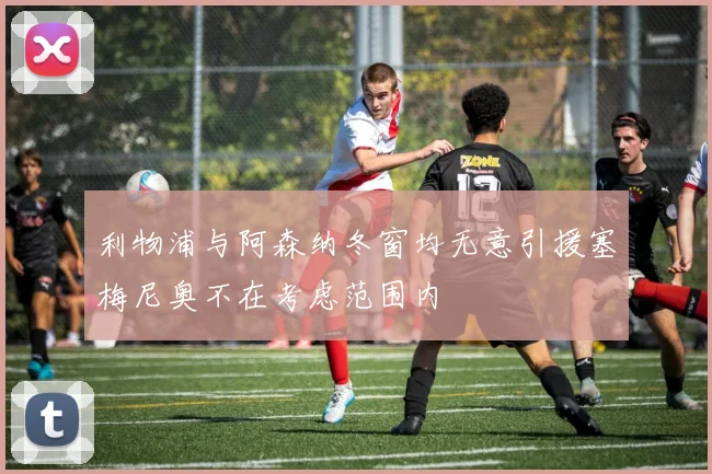 利物浦与阿森纳冬窗均无意引援塞梅尼奥不在考虑范围内