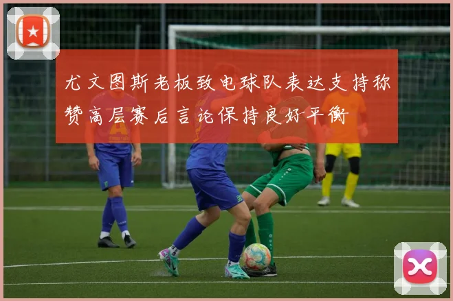 尤文图斯老板致电球队表达支持称赞高层赛后言论保持良好平衡