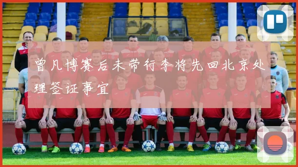 曾凡博赛后未带行李将先回北京处理签证事宜