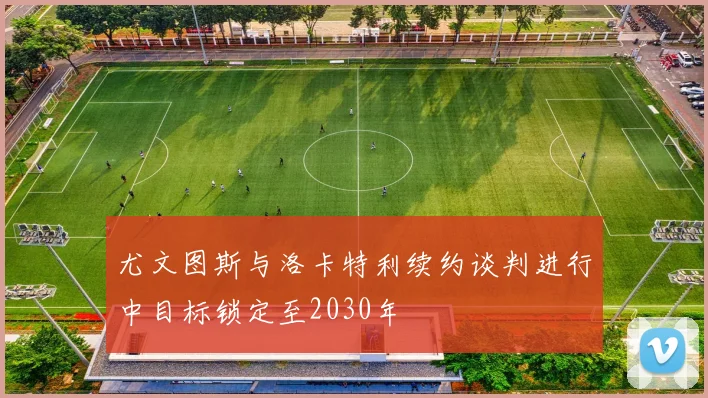 尤文图斯与洛卡特利续约谈判进行中目标锁定至2030年