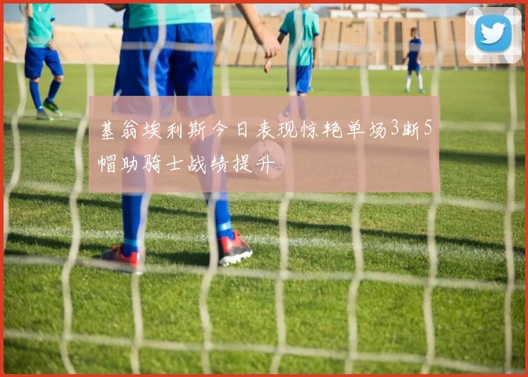基翁埃利斯今日表现惊艳单场3断5帽助骑士战绩提升