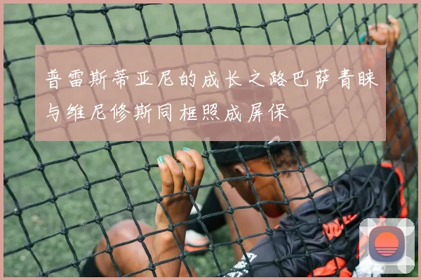 普雷斯蒂亚尼的成长之路巴萨青睐与维尼修斯同框照成屏保