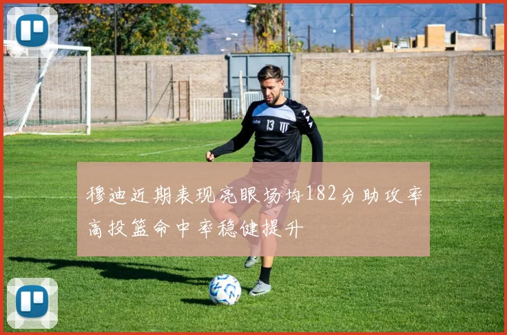 穆迪近期表现亮眼场均182分助攻率高投篮命中率稳健提升