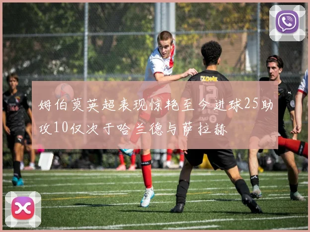 姆伯莫英超表现惊艳至今进球25助攻10仅次于哈兰德与萨拉赫