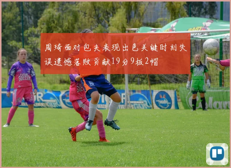 周琦面对包夹表现出色关键时刻失误遗憾落败贡献19分9板2帽
