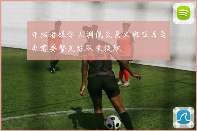 开拓者媒体人调侃交易文班亚马是否需要整支球队来换取