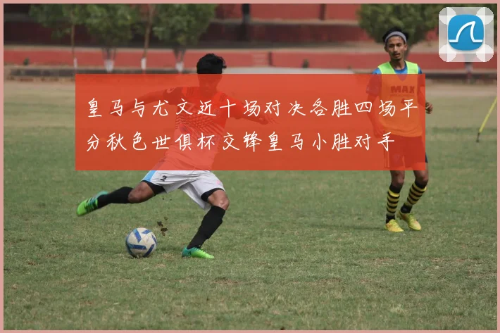 皇马与尤文近十场对决各胜四场平分秋色世俱杯交锋皇马小胜对手