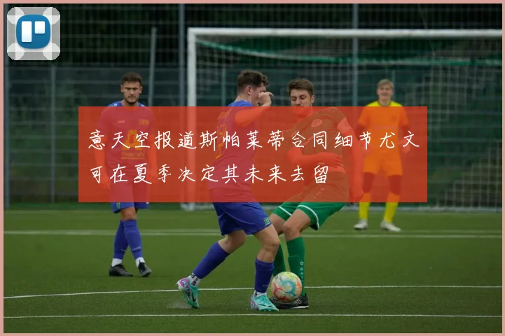 意天空报道斯帕莱蒂合同细节尤文可在夏季决定其未来去留
