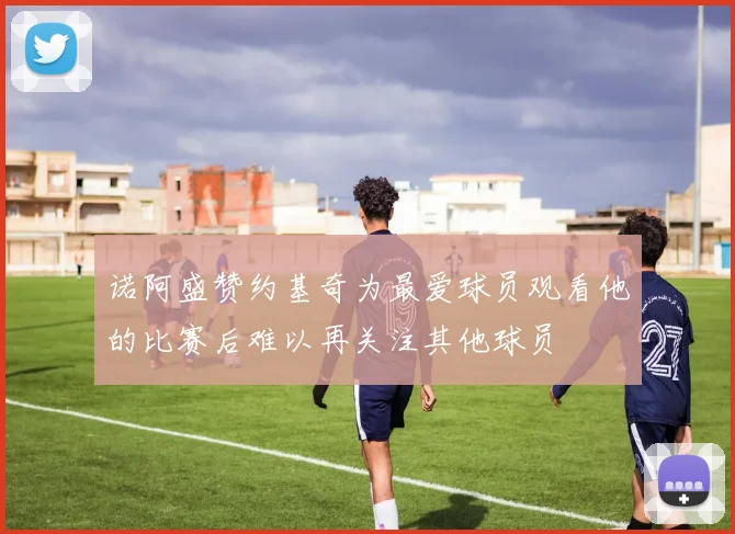 诺阿盛赞约基奇为最爱球员观看他的比赛后难以再关注其他球员