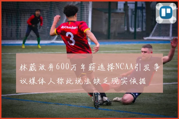 林葳放弃600万年薪选择NCAA引发争议媒体人称此说法缺乏现实依据