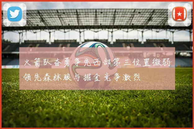 火箭队奋勇争先西部第三位置微弱领先森林狼与掘金竞争激烈