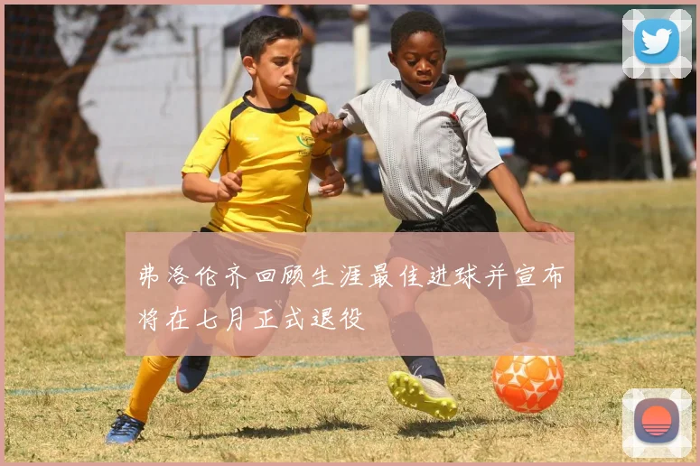 弗洛伦齐回顾生涯最佳进球并宣布将在七月正式退役