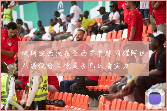 埃斯波西托在圣西罗首球闪耀阿达尼调侃哈兰德是否已认清实力