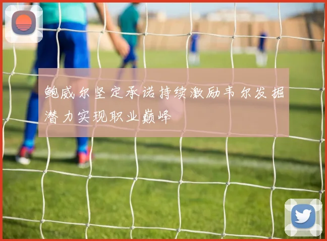 鲍威尔坚定承诺持续激励韦尔发掘潜力实现职业巅峰
