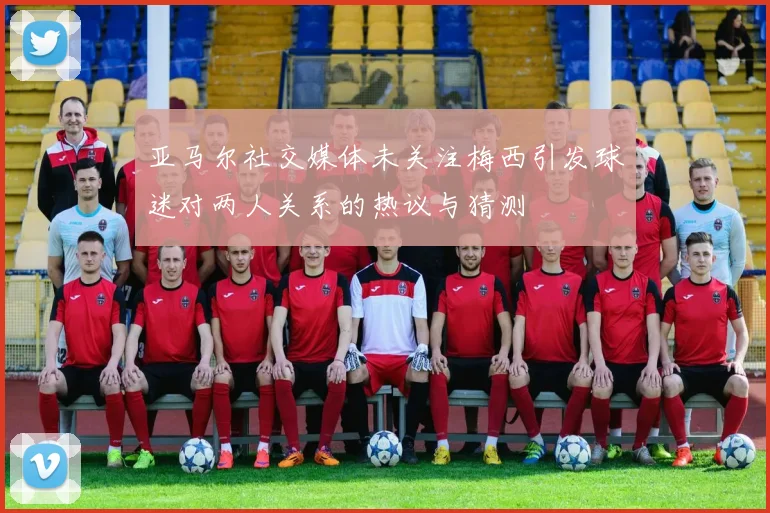 亚马尔社交媒体未关注梅西引发球迷对两人关系的热议与猜测