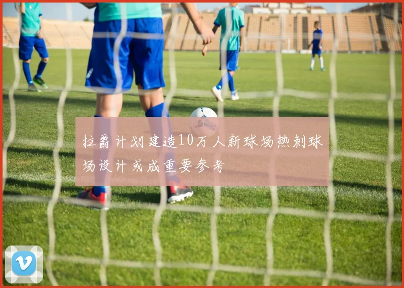 拉爵计划建造10万人新球场热刺球场设计或成重要参考