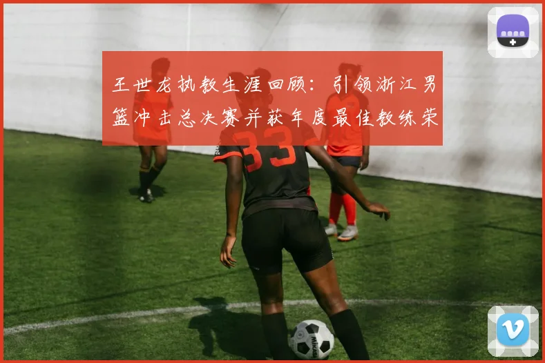 王世龙执教生涯回顾：引领浙江男篮冲击总决赛并获年度最佳教练荣誉
